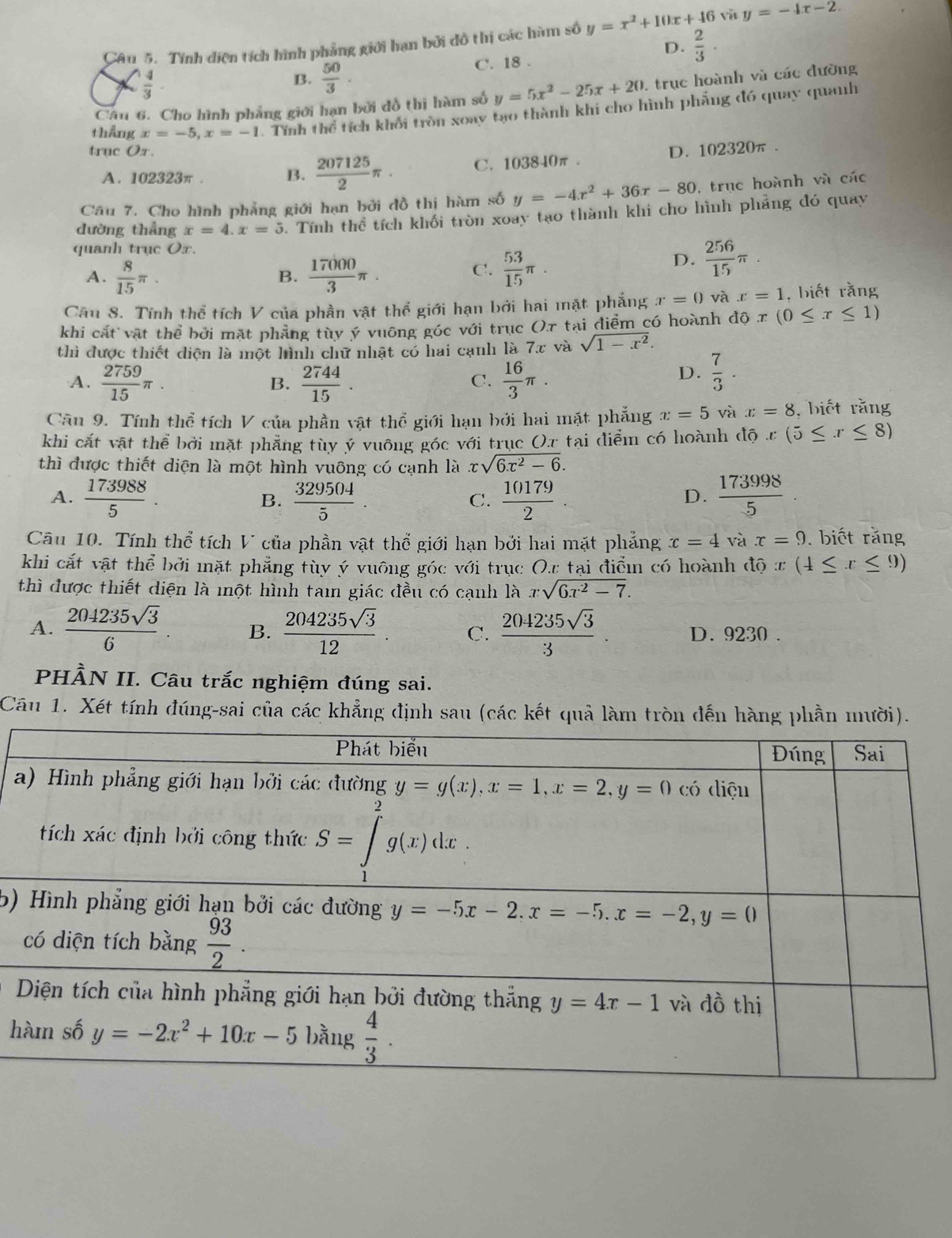 Tính điện tích hình phẳng giới hạn bởi đô thị các hàm số y=x^2+10x+46 y=-4x-2.
D.  2/3 .
 4/3  C. 18 .
B.  50/3 .
Cần 6. Cho hình phẳng giới hạn bởi đồ thị hàm số y=5x^2-25x+20. , trục hoành và các đường
thẳng x=-5,x=-1 Tính thể tích khối tròn xoay tạo thành khi cho hình phẳng đó quay quanh
truc Ox. D. 102320π .
A. 102323π . B.  207125/2 π · C. 103840π .
Câu 7. Cho hình phẳng giới hạn bởi đồ thị hàm số y=-4x^2+36x-80 , trục hoành và các
dường thẳng x=4.x=5 5. Tính thể tích khối tròn xoay tạo thành khi cho hình phẳng đó quay
quanh trục O_2
A.  8/15 π .  17000/3 π .  53/15 π .
D.  256/15 π .
B.
C.
Cầu 8. Tính thể tích V của phần vật thể giới hạn bởi hai mặt phẳng x=0 và x=1 , biết rằng
khi cát vật thể bởi mặt phẳng tùy ý vuông góc với trục ()π tại điểm có hoành d0x(0≤ x≤ 1)
thì được thiết diện là một hình chữ nhật có hai cạnh là 7x và sqrt(1-x^2).
A.  2759/15 π  2744/15 .  16/3 π .
B.
C.
D.  7/3 .
Cầu 9. Tính thể tích V của phần vật thể giới hạn bởi hai mặt phẳng x=5 và x=8 , biết rằng
khi cắt vật thể bởi mặt phẳng tùy ý vuông góc với trục O.r tại điểm có hoành độ x(5≤ x≤ 8)
thì được thiết diện là một hình vuông có cạnh là xsqrt(6x^2-6).
A.  173988/5 .  329504/5   10179/2   173998/5 .
B.
C.
D.
Câu 10. Tính thể tích V của phần vật thể giới hạn bởi hai mặt phẳng x=4 và x=9. biết răng
khi cắt vật thể bởi mặt phẳng tùy ý vuông góc với trục O.r tại điểm có hoành độ x(4≤ x≤ 9)
thì được thiết diện là một hình tam giác đều có cạnh là xsqrt(6x^2-7).
A.  204235sqrt(3)/6  B.  204235sqrt(3)/12 . C.  204235sqrt(3)/3 . D. 9230 .
PHÀN II. Câu trắc nghiệm đúng sai.
Câu 1. Xét tính đúng-sai của các khẳng định sau (các kết quả làm tròn đến hàng phần mười).
a
b)
h