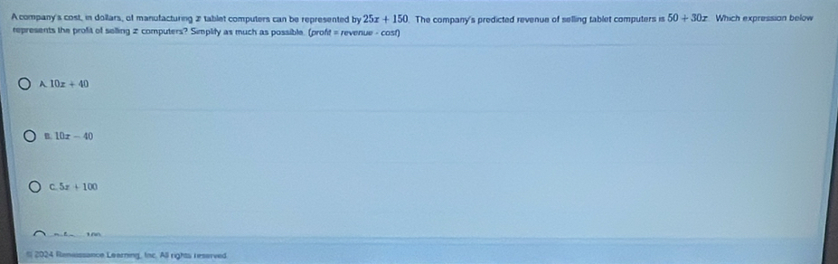 A company's cost, in dollars, of manufacturing 2 tablet computers can be represented by 25x+150 The company's predicted revenue of selling tablet computers is 50+30x Which expression below
represents the profit of selling 2 computers? Simplify as much as possible. (profit = revenue - cosf)
A 10x+40
B. 10x-40
C 5x+100
S 2024 Renesssance Learning, Iac. All rights reserved