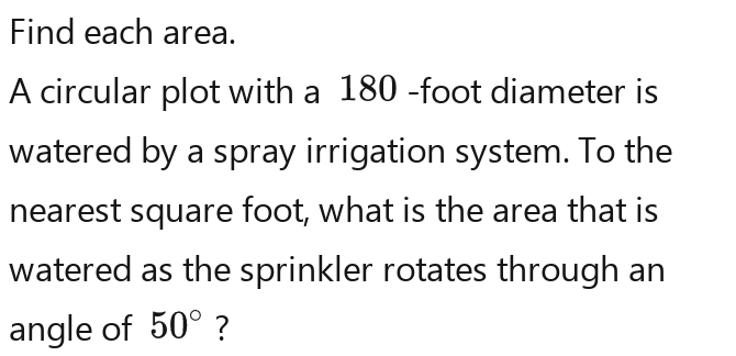 Find each area. 
A circular plot with a 180 -foot diameter is 
watered by a spray irrigation system. To the 
nearest square foot, what is the area that is 
watered as the sprinkler rotates through an 
angle of 50°