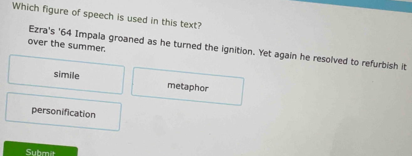 Which figure of speech is used in this text?
over the summer.
Ezra's ' 64 Impala groaned as he turned the ignition. Yet again he resolved to refurbish it
simile
metaphor
personification
Submit