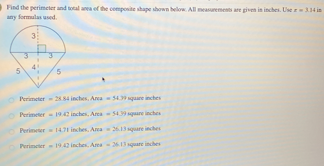 Find the perimeter and total area of the composite shape shown below. All measurements are given in inches. Use π =3.14 in
any formulas used.
Perimeter =28.84 inches, Area =54.39 square inches
Perimeter =19.42 inches, Area =54.39 square inches
Perimeter =14.71 inches, Area =26.13 square i ches
Perimeter =19.42 inches, Area =26.13 square inches