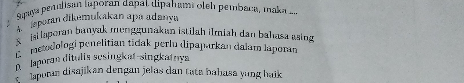 Supaya penulisan laporan dapat dipahami oleh pembaca, maka ....
A. laporan dikemukakan apa adanya
B. isi laporan banyak menggunakan istilah ilmiah dan bahasa asing
C. metodologi penelitian tidak perlu dipaparkan dalam laporan
D. laporan ditulis sesingkat-singkatnya
E laporan disajikan dengan jelas dan tata bahasa yang baik