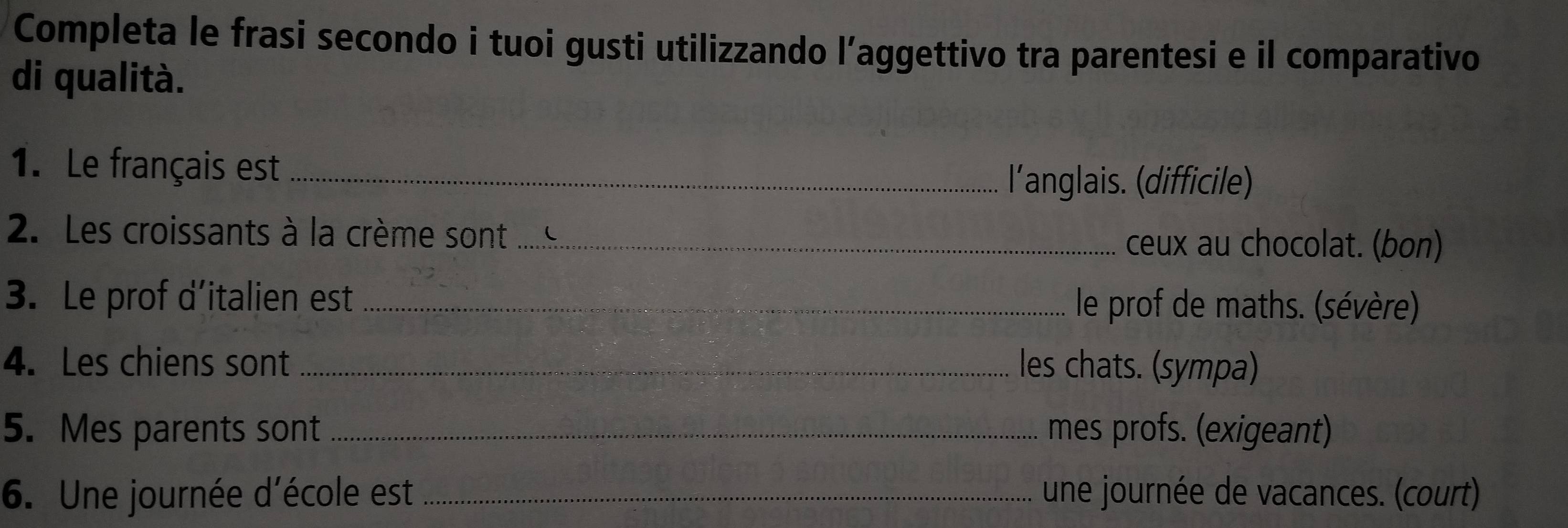 Completa le frasi secondo i tuoi gusti utilizzando l’aggettivo tra parentesi e il comparativo 
di qualità. 
1. Le français est_ 
l'anglais. (difficile) 
2. Les croissants à la crème sont_ ceux au chocolat. (bon) 
3. Le prof d’italien est _ le prof de maths. (sévère) 
4. Les chiens sont _les chats. (sympa) 
5. Mes parents sont _mes profs. (exigeant) 
6. Une journée d'école est _une journée de vacances. (court)