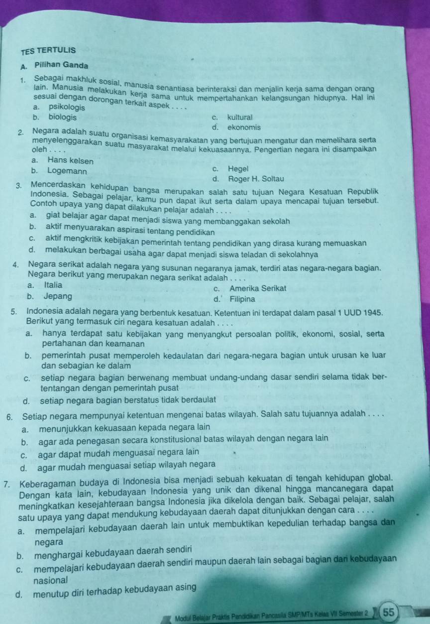 TES TERTULIS
A. Pilihan Ganda
1. Sebagai makhluk sosial, manusia senantiasa berinteraksi dan menialin keria sama denqan orand
lain. Manusia melakukan kerja sama untuk mempertahankan kelangsungan hidupnya. Hal in
sesuai dengan dorongan terkait aspek . . . .
a. psikologis
b. biologis c. kultural
d. ekonomis
2. Negara adalah suatu organisasi kemasyarakatan yang bertujuan mengatur dan memelihara serta
menyelenggarakan suatu masyarakat melalui kekuasaannya. Pengertian negara ini disampaikan
oleh . . .
a. Hans kelsen
b. Logemann c. Hegel
d. Roger H. Soltau
3. Mencerdaskan kehidupan bangsa merupakan salah satu tujuan Negara Kesatuan Republik
Indonesia. Sebagai pelajar, kamu pun dapat ikut serta dalam upaya mencapai tujuan tersebut.
Contoh upaya yang dapat dilakukan pelajar adalah ...
a. giat belajar agar dapat menjadi siswa yang membanggakan sekolah
b. aktif menyuarakan aspirasi tentang pendidikan
c. aktif mengkritik kebijakan pemerintah tentang pendidikan yang dirasa kurang memuaskan
d. melakukan berbagai usaha agar dapat menjadi siswa teladan di sekolahnya
4. Negara serikat adalah negara yang susunan negaranya jamak, terdiri atas negara-negara bagian.
Negara berikut yang merupakan negara serikat adalah . . . .
a. Italia c. Amerika Serikat
b. Jepang d.' Filipina
5. Indonesia adalah negara yang berbentuk kesatuan. Ketentuan ini terdapat dalam pasal 1 UUD 1945.
Berikut yang termasuk ciri negara kesatuan adalah . . . .
a. hanya terdapat satu kebijakan yang menyangkut persoalan politik, ekonomi, sosial, serta
pertahanan dan keamanan
b. pemerintah pusat memperoleh kedaulatan dari negara-negara bagian untuk urusan ke luar
dan sebagian ke dalam
c. setiap negara bagian berwenang membuat undang-undang dasar sendiri selama tidak ber-
tentangan dengan pemerintah pusat
d. setiap negara bagian berstatus tidak berdaulat
6. Setiap negara mempunyai ketentuan mengenai batas wilayah. Salah satu tujuannya adalah . . . .
a. menunjukkan kekuasaan kepada negara lain
b. agar ada penegasan secara konstitusional batas wilayah dengan negara lain
c. agar dapat mudah menguasai negara lain
d. agar mudah menguasai setiap wilayah negara
7. Keberagaman budaya di Indonesia bisa menjadi sebuah kekuatan di tengah kehidupan global.
Dengan kata lain, kebudayaan Indonesia yang unik dan dikenal hingga mancanegara dapat
meningkatkan kesejahteraan bangsa Indonesia jika dikelola dengan baik. Sebagai pelajar, salah
satu upaya yang dapat mendukung kebudayaan daerah dapat ditunjukkan dengan cara . . . .
a. mempelajari kebudayaan daerah lain untuk membuktikan kepedulian terhadap bangsa dan
negara
b. menghargai kebudayaan daerah sendiri
c. mempelajari kebudayaan daerah sendiri maupun daerah lain sebagai bagian dan kebudayaan
nasional
d. menutup diri terhadap kebudayaan asing
Modul Belajar Praktis Pendidikan Pancasila SMP/MTs Kelas VII Semester 2 55