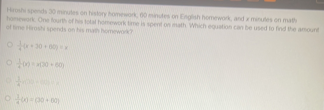 Hiroshi spends 30 minutes on history homework, 60 minutes on English homework, and x minutes on math
homework. One fourth of his total homework time is spent on math. Which equation can be used to find the amount
of time Hiroshi spends on his math homework?
 1/4 (x+30+60)=x
 1/4 (x)=x(30+60)
 1/4 * (30* 10)=
 1/4 (x)=(30+60)