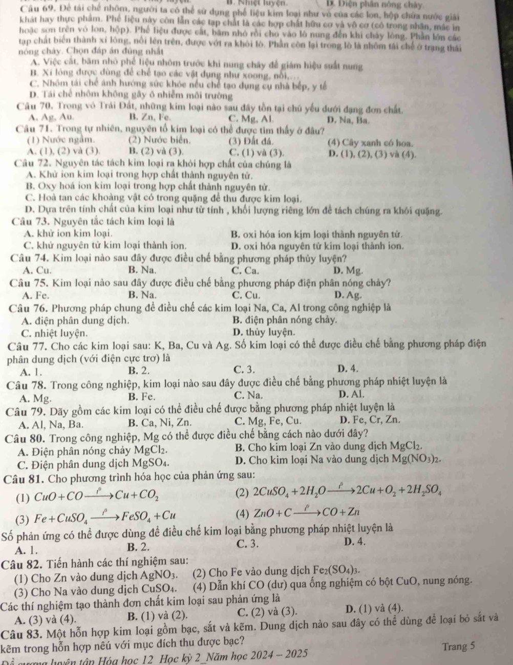 B. Nhiệt luyện. D Điện phân nông chây.
Câu 69. Để tải chế nhôm, người ta có thể sử dụng phế liệu kim loại như vô của các lon, hộp chứa nước giải
khát hay thực phẩm. Phé liệu này còn lẫn các tạp chất là các hợp chất hữu cơ và vô cơ (có trong nhân, mắc in
hoặc sơn trên vô lon, hộp). Phế liệu được cất, bầm nhỏ rồi cho vào lò nung đến khi chây lòng. Phần lớn các
tạp chất biến thành xí lông, nổi lên trên, được vớt ra khôi lò. Phần còn lại trong lò là nhôm tái chế ở trạng thái
nóng chây. Chọn đáp án đùng nhất
A. Việc cát, băm nhỏ phế liệu nhôm trước khi nung chây để giám hiệu suất nung
B. Xi lòng được dùng để chế tạo các vật dụng như xoong, nổi,..
C. Nhóm tái chế ánh hướng sức khỏc nếu chế tạo dụng cụ nhà bếp, y tế
D. Tái chế nhôm không gây ô nhiễm môi trường
Câu 70. Trong vô Trái Đất, những kim loại nào sau đây tồn tại chú yếu dưới đạng đơn chất.
A. Ag, Au. B. Zn, Fe. C. Mg, Al. D. Na, Ba.
Câu 71. Trong tự nhiên, nguyên tổ kim loại có thể được tìm thấy ở đâu?
(1) Nước ngầm. (2) Nước biển. (3) Đất đá. (4) Cây xanh có hoa.
A. (1), (2) và (3). B. (2) và (3). C. (1) và (3). D. (1), (2), (3) và (4).
Câu 72. Nguyên tác tách kim loại ra khỏi hợp chất của chúng là
A. Khử ion kim loại trong hợp chất thành nguyên tử.
B. Oxy hoá ion kim loại trong hợp chất thành nguyên tử.
C. Hoà tan các khoàng vật có trong quặng để thu được kim loại.
D. Dựa trên tính chất của kim loại như từ tính , khối lượng riêng lớn đề tách chúng ra khỏi quặng.
Câu 73. Nguyên tắc tách kim loại là
A. khử ion kim loại. B. oxi hóa ion kịm loại thành nguyên tử.
C. khử nguyên tử kim loại thành ion. D. oxi hóa nguyên tử kim loại thành ion.
Câu 74. Kim loại nào sau đây được điều chế bằng phương pháp thủy luyện?
A. Cu. B. Na. C. Ca. D. Mg.
Câu 75. Kim loại nào sau đây được điều chế bằng phương pháp điện phân nóng chảy?
A. Fe. B. Na. C. Cu. D. Ag.
Câu 76. Phương pháp chung để điều chế các kim loại Na, Ca, Al trong công nghiệp là
A. điện phân dung dịch. B. điện phân nóng chảy.
C. nhiệt luyện. D. thủy luyện.
Câu 77. Cho các kim loại sau: K, Ba, Cu và Ag. Số kim loại có thể được điều chế bằng phương pháp điện
phân dung dịch (với điện cực trơ) là D. 4.
A. 1. B. 2. C. 3.
Câu 78. Trong công nghiệp, kim loại nào sau đây được điều chế bằng phương pháp nhiệt luyện là
A. Mg. B. Fe. C. Na D. Al.
Câu 79. Dãy gồm các kim loại có thể điều chế được bằng phương pháp nhiệt luyện là
A. Al, Na, Ba. B. Ca, Ni, Zn. C. Mg, Fe, Cu. D. Fe, Cr, Zn.
Câu 80. Trong công nghiệp, Mg có thể được điều chế bằng cách nào dưới đây?
A. Điện phân nóng chảy MgCl₂. B. Cho kim loại Zn vào dung dịch MgCl_2.
C. Điện phân dung dịch MgSO₄. D. Cho kim loại Na vào dung dịch Mg(NO_3)_2.
Câu 81. Cho phương trình hóa học của phản ứng sau:
(1) CuO+COxrightarrow I^0Cu+CO_2 (2) 2CuSO_4+2H_2Oxrightarrow rho 2Cu+O_2+2H_2SO_4
(3) Fe+CuSO_4xrightarrow i°FeSO_4+Cu
(4) ZnO+Cxrightarrow PCO+Zn
Số phản ứng có thể được dùng đề điều chế kim loại bằng phương pháp nhiệt luyện là
A. 1. B. 2. C. 3.
D. 4.
Câu 82. Tiến hành các thí nghiệm sau:
(1) Cho Zn vào dung dịch AgNO_3. (2) Cho Fe vào dung dịch Fe_2(SO_4)_3.
(3) Cho Na vào dung dịch CuSO₄. (4) Dẫn khí CO (dư) qua ống nghiệm có bột CuO, nung nóng.
Các thí nghiệm tạo thành đơn chất kim loại sau phản ứng là
A. (3) và (4). B. (1) và (2). C. (2) và (3). D. (1) và (4).
Câu 83. Một hỗn hợp kim loại gồm bạc, sắt và kẽm. Dung dịch nào sau đây có thể dùng để loại bỏ sắt và
kẽm trong hỗn hợp nêú với mục đích thu được bạc? Trang 5
Để gượng luyện tận Hóa học 12 Học kỳ 2 Năm học 2024-2025