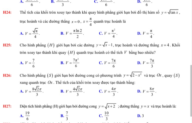 A. frac 6· B. frac 3· C. frac 6· D. frac 6·
H24: Thể tích của khối tròn xoay tạo thành khi quay hình phẳng giới hạn bởi đồ thị hàm số y=sqrt(tan x),
trục hoành và các đường thắng x=0,x= π /4  quanh trục hoành là
A. V= sqrt(π )/4 . B. V= π ln 2/2 . C. V= π^2/4 . D. V= π /4 .
H25: y=sqrt(x)-1 , trục hoành và đường thắng x=4. Khối
tròn xoay tạo thành khi quay (H) quanh trục hoành có thể tích ◤ bằng bao nhiêu?
A. V= 7/6  B. V= 7π^2/6  C. V= 7π /6  D. V= 7π /3 
H26: :Cho hình phẳng (S) giới hạn bởi đường cong có phương trình y=sqrt(2-x^2) và trục Ox , quay (S)
xung quanh trục Ox . Thể tích của khối tròn xoay được tạo thành bằng:
A. V= 8sqrt(2)π /3 . B. V= 4sqrt(2)π /3 . C. V= 4π /3 . D. V= 8π /3 .
H27:  Diện tích hình phẳng (H) giới hạn bởi đường cong y=sqrt(x+2); đường thắng y=x và trục hoành là:
A.  19/6  B.  7/3  C.  10/3  D. 3