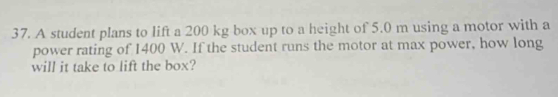 A student plans to lift a 200 kg box up to a height of 5.0 m using a motor with a 
power rating of 1400 W. If the student runs the motor at max power, how long 
will it take to lift the box?