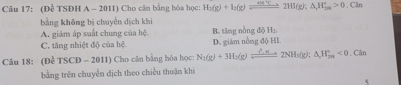 (Đề TSĐH A - 2011) Cho cân bằng hóa học: H_2(g)+I_2(g)leftharpoons 450°C,2HI(2HI(g);△ _rH_(298)°>0. Cân
bằng không bị chuyền dịch khi
A. giảm áp suất chung của hệ. B. tăng nồng độ H_2.
C. tăng nhiệt độ của hệ. D. giảm nồng độ HI.
Câu 18: (Đề TSCĐ - 2011) Cho cân bằng hóa học: N_2(g)+3H_2(g)leftharpoons 2NH_3(g);△ _rH_(298)°<0</tex> . Cân
bằng trên chuyền dịch theo chiều thuận khi
5