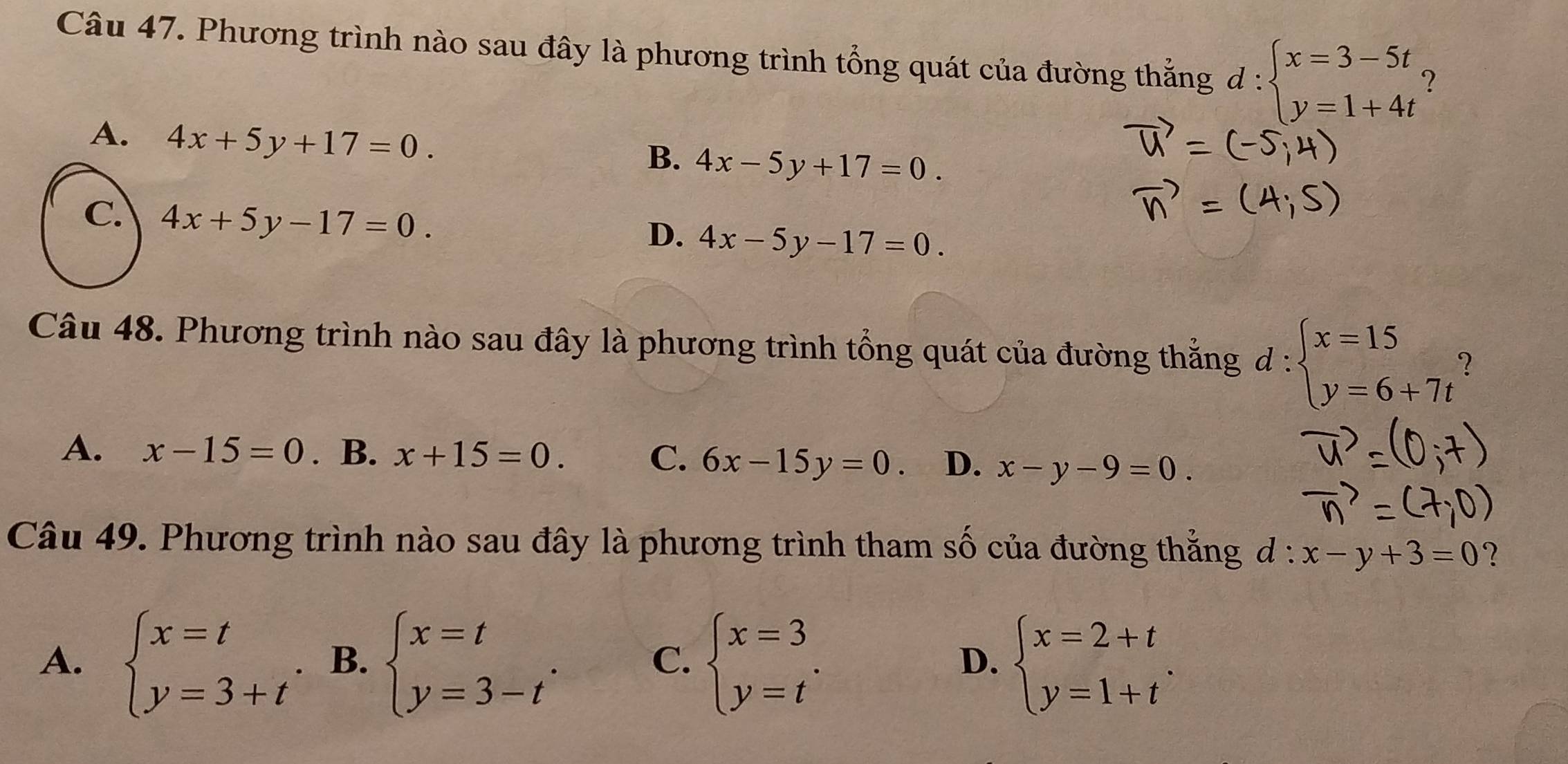 Phương trình nào sau đây là phương trình tổng quát của đường thẳng d : beginarrayl x=3-5t y=1+4tendarray. ?
A. 4x+5y+17=0.
B. 4x-5y+17=0.
C. 4x+5y-17=0.
D、 4x-5y-17=0. 
Câu 48. Phương trình nào sau đây là phương trình tổng quát của đường thắng d:beginarrayl x=15 y=6+7tendarray.
A. x-15=0. B. x+15=0. C. 6x-15y=0. D. x-y-9=0. 
Câu 49. Phương trình nào sau đây là phương trình tham số của đường thẳng đ: x-y+3=0 ?
A. beginarrayl x=t y=3+tendarray.. B. beginarrayl x=t y=3-tendarray.. beginarrayl x=3 y=tendarray.. beginarrayl x=2+t y=1+tendarray.. 
C.
D.