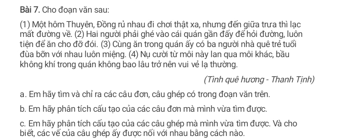 Cho đoạn văn sau: 
(1) Một hôm Thuyên, Đồng rủ nhau đi chơi thật xa, nhưng đến giữa trưa thì lạc 
mất đường về. (2) Hai người phải ghé vào cái quán gần đấy để hỏi đường, luôn 
tiện để ăn cho đỡ đói. (3) Cùng ăn trong quán ấy có ba người nhà quê trẻ tuổi 
đùa bỡn với nhau luôn miệng. (4) Nụ cười từ môi này lan qua môi khác, bầu 
không khí trong quán không bao lâu trở nên vui vẻ lạ thường. 
(Tình quê hương - Thanh Tịnh) 
a. Em hãy tìm và chỉ ra các câu đơn, câu ghép có trong đoạn văn trên. 
b. Em hãy phân tích cấu tạo của các câu đơn mà mình vừa tìm được. 
c. Em hãy phân tích cấu tạo của các câu ghép mà mình vừa tìm được. Và cho 
biết, các vế của câu ghép ấy được nối với nhau bằng cách nào.