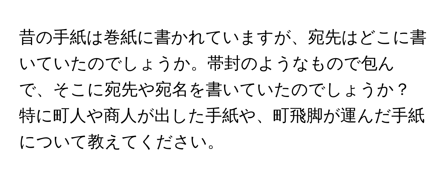 昔の手紙は巻紙に書かれていますが、宛先はどこに書いていたのでしょうか。帯封のようなもので包んで、そこに宛先や宛名を書いていたのでしょうか？特に町人や商人が出した手紙や、町飛脚が運んだ手紙について教えてください。