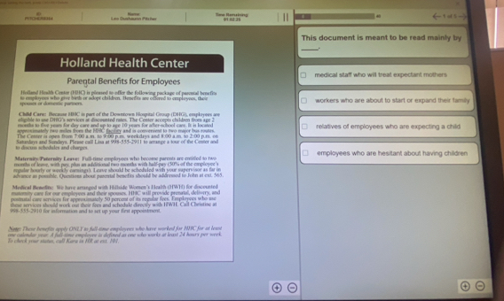 Nerre
PTCHER  Leo Duchäusin Pits hes Sane Remslying
This document is meant to be read mainly by
_.
Holland Health Center
Parental Benefits for Employees medical staff who will treat expectant mothers
Holland Health Conter (HHC) is ploased to offer the following package of paserial benefits
spouses or domestic parners. to esployees who give birth or sdopt childeen. Benefits are offered to empleyees, thee workers who are about to start or expand their family
Child Cars: Because HHC is part of the Downtown Hospital Group (DHG), ersployees are
oligsble to use DHG's services at discounted rates. The Center accopts childaen fives age 2
months to five years for day care and up to age 10 years for after-school carr. It is located
appeosimately iwo miles from the HHC facilicy and is convenient to two major bus routes. relatives of employees who are expecting a child
The Center is open from 7:00 a.m. to 9:00 p.m. weekdays and 8:00 a.m. to 2:00 p.m. on
to discus schedules and charges Satandays and Sundays. Please call Lisa at 998-555-2911 to arrange a tour of the Center and
Maternits Panrenity Leave: Full-time employoes who bocome paronts are cntitied to two employees who are hesitant about having children
months of leave, with pay, pls an additional two months with half-pay (50% of the cmployce's
anpular hourly or weekly carings). Leave should be scheduled with your supervisor as far in
advance as possible. Questions about pasetal benefits should be addressed to John at ext. 565.
Medical Bemefits: We have arranged with Hillside Women's F lealth (HWH) for discounted
matemity care for our employees and their spouses. HHC will provide pronatal, delivery, and
posinatal cae services for approximately 50 percent of its rngular fiees. Employees who use
these services should work out their fees and schedule directly with HWH. Call Christinc at
999-555-2910 for information and to set up your first appoinment.
Sene: These benefits apply ONLY as full-time employees who have worked for HHC for at least
one calendar year. A full some emplovee is defined as one who works at least 24 hours per week
To check your states, call Kara in HR at est. 101.