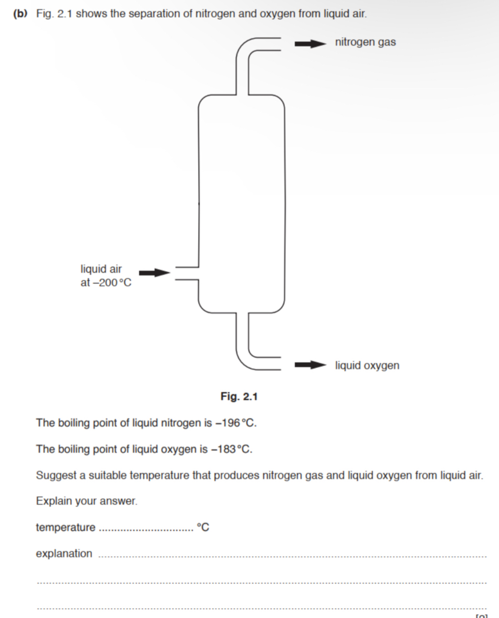 Fig. 2.1 shows the separation of nitrogen and oxygen from liquid air.
Fig. 2.1
The boiling point of liquid nitrogen is -196°C.
The boiling point of liquid oxygen is -183°C.
Suggest a suitable temperature that produces nitrogen gas and liquid oxygen from liquid air.
Explain your answer.
temperature _°C
explanation_
_
_