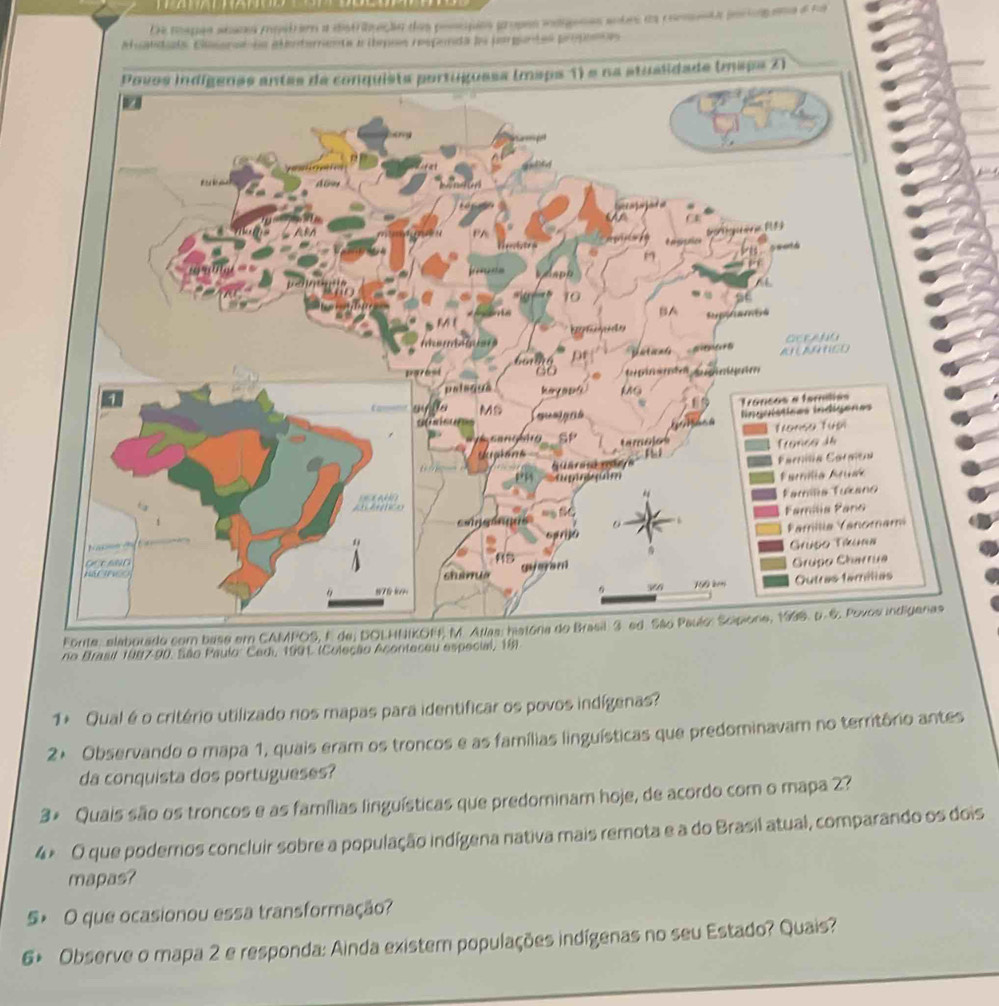 Da mapas siana mistra a distribuação das poscpes propes idgenas sobrs da comnta poco ana e na 
Auatdiala Casercea alenterramnta a ibmpoos respenda da pargantes propeces 
Forite, elaborado com 
no Brasil 1987- 90. São Paulo: Cedi, 1991 (Coleção Aconteceu especial, 19) 
1+ Qual é o critério utilizado nos mapas para identificar os povos indígenas? 
2× Observando o mapa 1, quais eram os troncos e as famílias linguísticas que predominavam no territôrio antes 
da conquista dos portugueses? 
3* Quais são os troncos e as famílias linguísticas que predominam hoje, de acordo com o mapa 2? 
4× O que poderos concluir sobre a população indígena nativa mais remota e a do Brasil atual, comparando os dois 
mapas? 
5> O que ocasionou essa transformação? 
6+ Observe o mapa 2 e responda: Ainda existem populações indígenas no seu Estado? Quais?