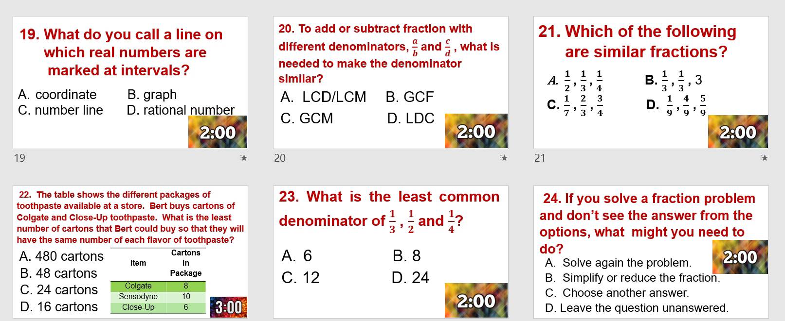 To add or subtract fraction with
19. What do you call a line on 21. Which of the following
different denominators,  a/b 
which real numbers are and  c/d  , what is are similar fractions?
marked at intervals?
needed to make the denominator
similar? A.  1/2 ,  1/3 ,  1/4  B.  1/3 ,  1/3 , 3
A. coordinate B. graph A. LCD/LCM B. GCF
C.  1/7 ,  2/3 ,  3/4  D.  1/9 ,  4/9 ,  5/9 
C. number line D. rational number C. GCM
D. LDC
2:00
2:00 
2:00 
19
20
21

22. The table shows the different packages of 23. What is the least common 24. If you solve a fraction problem
toothpaste available at a store. Bert buys cartons of
Colgate and Close-Up toothpaste. What is the least and don't see the answer from the
number of cartons that Bert could buy so that they will denominator of  1/3 ,  1/2  and  1/4  ?
options, what might you need to
have the same number of each flavor of toothpaste?
do?
Cartons A. 6 B. 8 2:00
A. 480 cartons Item in
A. Solve again the problem.
B. 48 cartons Package B. Simplify or reduce the fraction.
C. 12 D. 24
Colgate 8
C. 24 cartons Sensodyne 10
C. Choose another answer.
D. 16 cartons Close-Up 6 3:00 2:00 D. Leave the question unanswered.