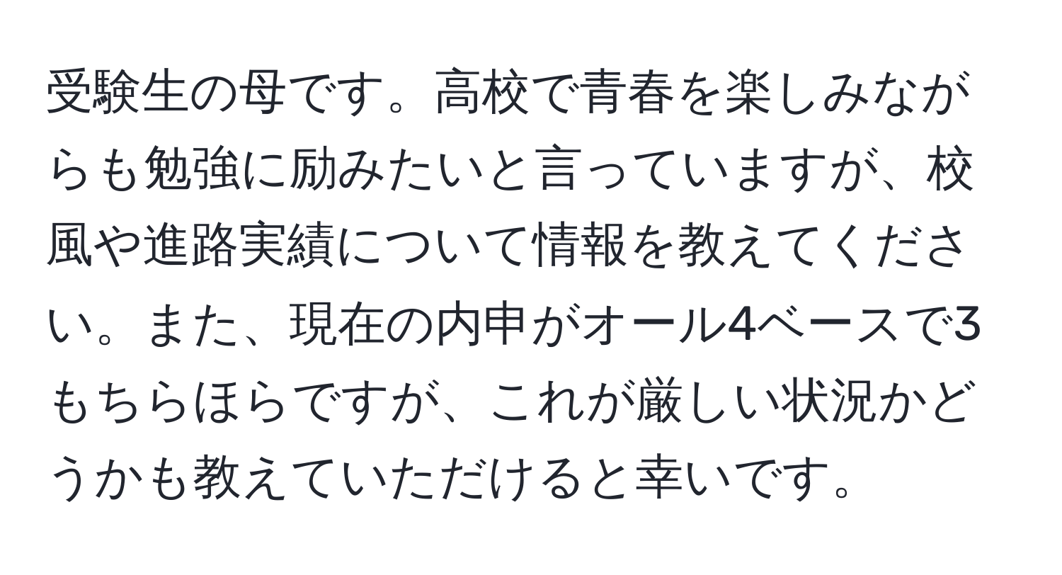 受験生の母です。高校で青春を楽しみながらも勉強に励みたいと言っていますが、校風や進路実績について情報を教えてください。また、現在の内申がオール4ベースで3もちらほらですが、これが厳しい状況かどうかも教えていただけると幸いです。