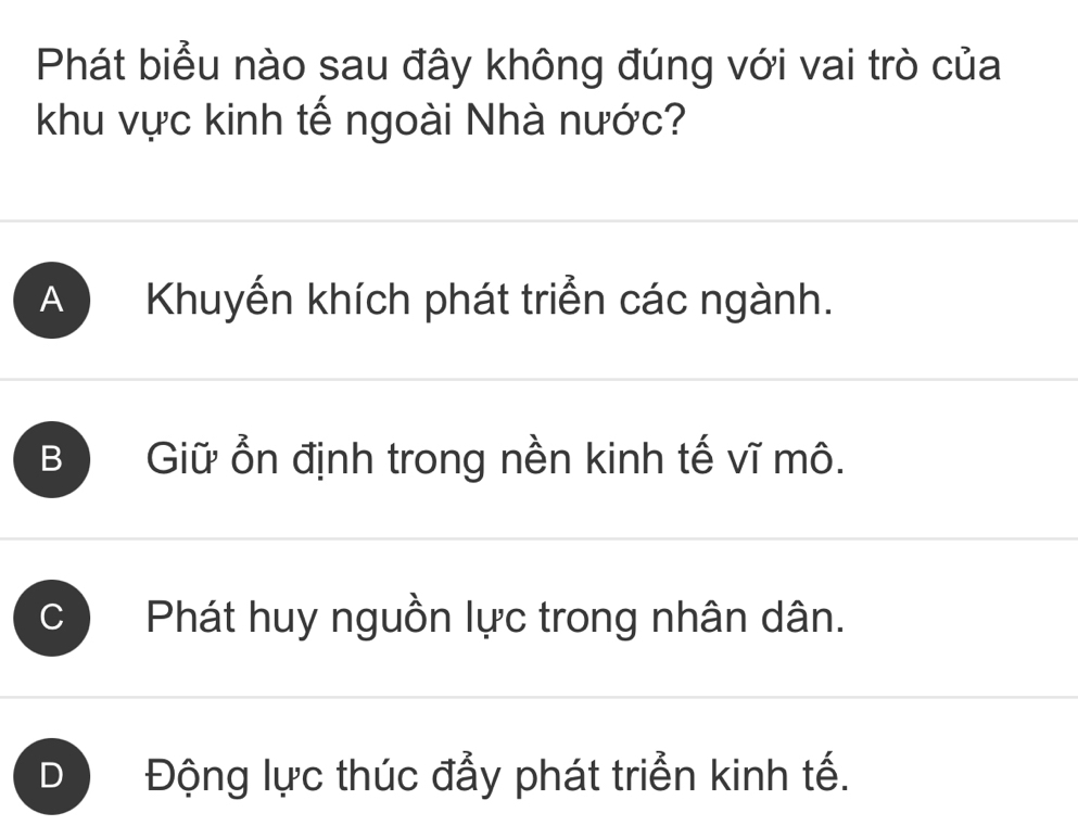 Phát biểu nào sau đây không đúng với vai trò của
khu vực kinh tế ngoài Nhà nước?
A Khuyến khích phát triển các ngành.
B Giữ ổn định trong nền kinh tế vĩ mô.
Phát huy nguồn lực trong nhân dân.
Động lực thúc đẫy phát triển kinh tế.