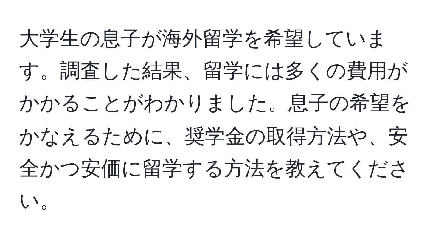 大学生の息子が海外留学を希望しています。調査した結果、留学には多くの費用がかかることがわかりました。息子の希望をかなえるために、奨学金の取得方法や、安全かつ安価に留学する方法を教えてください。