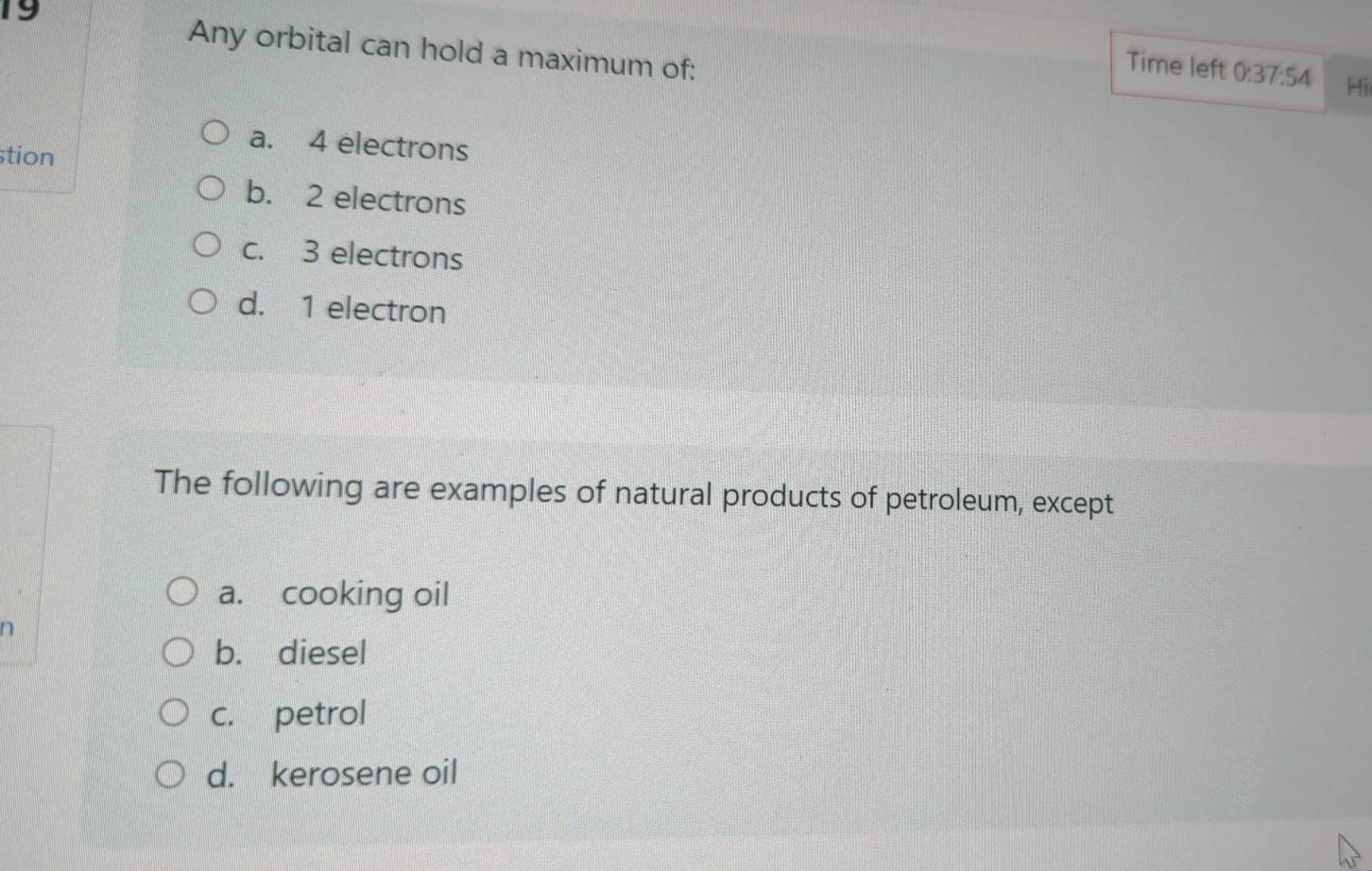 Any orbital can hold a maximum of:
Time left 0:37:54 Hi
stion
a. 4 electrons
b. 2 electrons
c. 3 electrons
d. 1 electron
The following are examples of natural products of petroleum, except
a. cooking oil
b. diesel
c. petrol
d. kerosene oil