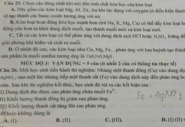 Chọn câu đúng nhất khi nói đến tính chất hóa học của kim loại
A. Dãy gồm các kim loại Mg, Al, Zn, Au khi tác dụng với oxygen (ở điều kiện thười
sẽ tạo thành các basic oxide tương ứng với nó.
B. Kim loại hoạt động hóa học mạnh hơn (trừ Na, K, Mg, Ca) có thể đầy kim loại họ
động yếu hơn ra khỏi dung dịch muối, tạo thành muối mới và kim loại mới.
C. Tất cả các kim loại có thể phản ứng với dung dịch axit HCl hoặc H_2SO_4 loãng đề
giải phóng khí hiđro và sinh ra muối.
D. Ở nhiệt độ cao, các kim loại như Cu, Mg, Fe.phản ứng với lưu huỳnh tạo thành
sản phẩm là muối sunfua tương ứng là CuS,FeS, MgS.
MỨC ĐQ 3: VANDUNG=5 câu (ít nhất 2 câu có thông tin thực tế)
Câu 26. Một học sinh tiến hành thí nghiệm: Nhúng một thanh đồng (Cu) vào dung dịo
AgNO , sau một lúc nhúng tiếp một thanh sắt (Fe) vào dung dịch này đến phản ứng họ
Soàn. Sau khi thí nghiệm kết thúc, học sinh đó rút ra các kết luận sau :
I) Dung dịch thu được sau phản ứng chứa muối Fe^(2+). 
II) Khối lượng thanh đồng bị giảm sau phản ứng.
III) Khối lượng thanh sắt tăng lên sau phản ứng.
Lết luận không đúng là
A. (1). B. (II). C. (III). D. (I) (II) √