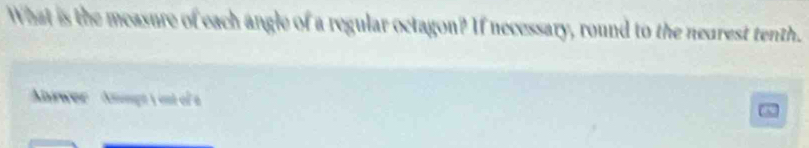 What is the measure of each angle of a regular octagon? If necessary, round to the nearest tenth" 
Abwer ' Apt y ost ofa