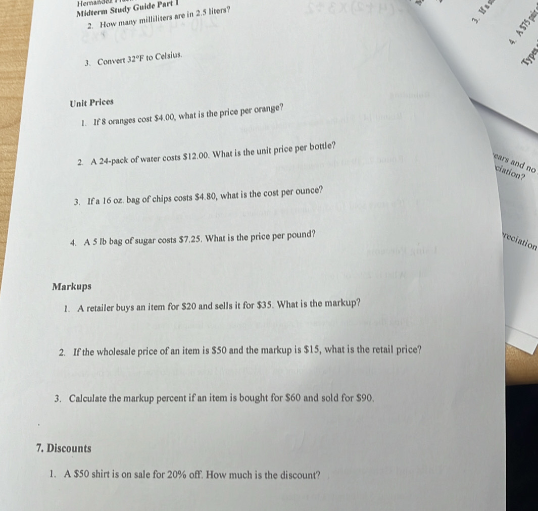 Heran de z r 
Midterm Study Guide Part 
2. How many milliliters are in 2.5 liters? 
Type 
3. Convert 32°F to Celsius. 
Unit Prices 
1. If 8 oranges cost $4.00, what is the price per orange? 
2. A 24 -pack of water costs $12.00. What is the unit price per bottle? 
ears and no ciation? 
3. If a 16 oz. bag of chips costs $4.80, what is the cost per ounce? 
4. A 5 Ib bag of sugar costs $7.25. What is the price per pound? reciation 
Markups 
1. A retailer buys an item for $20 and sells it for $35. What is the markup? 
2. If the wholesale price of an item is $50 and the markup is $15, what is the retail price? 
3. Calculate the markup percent if an item is bought for $60 and sold for $90. 
7. Discounts 
1. A $50 shirt is on sale for 20% off. How much is the discount?