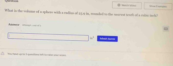 Question 
Watch Video Show Examples 
What is the volume of a sphere with a radius of 25.9 in, rounded to the negrest tenth of a cubic inch? 
Answer Attempt 1 out of 2
in^3 Submit Answer 
You have up to 5 questions left to raise your score.