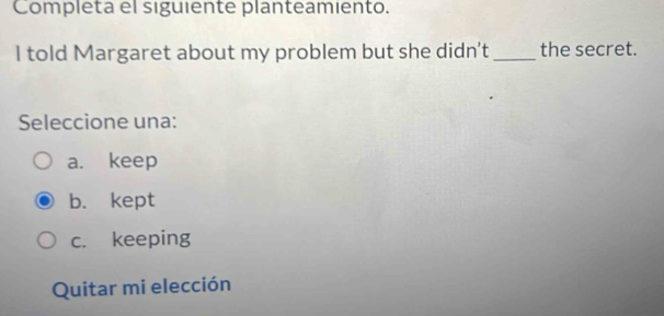 Completa el siguiente planteamiento.
I told Margaret about my problem but she didn't _the secret.
Seleccione una:
a. keep
b. kept
c. keeping
Quitar mi elección