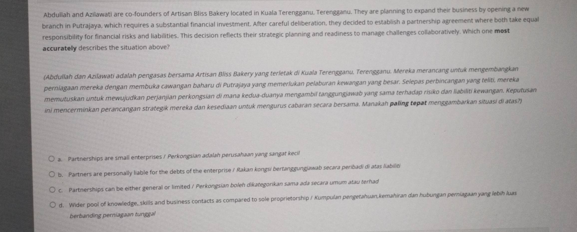 Abdullah and Azilawati are co-founders of Artisan Bliss Bakery located in Kuala Terengganu, Terengganu. They are planning to expand their business by opening a new
branch in Putrajaya, which requires a substantial financial investment. After careful deliberation, they decided to establish a partnership agreement where both take equal
responsibility for financial risks and liabilities. This decision reflects their strategic planning and readiness to manage challenges collaboratively. Which one most
accurately describes the situation above?
(Abdullah dan Azilawati adalah pengasas bersama Artisan Bliss Bakery yang terletak di Kuala Terengganu, Terengganu. Mereka merancang untuk mengembangkan
perniagaan mereka dengan membuka cawangan baharu di Putrajaya yang memerlukan pelaburan kewangan yang besar. Selepas perbincangan yang teliti, mereka
memutuskan untuk mewujudkan perjanjian perkongsian di mana kedua-duanya mengambil tanggungjawab yang sama terhadap risiko dan liabiliti kewangan. Keputusan
ini mencerminkan perancangan strategik mereka dan kesediaan untuk mengurus cabaran secara bersama. Manakah paling tepat menggambarkan situasi di atas?)
a. Partnerships are small enterprises / Perkongsian adalah perusahaan yang sangat kecil
b. Partners are personally liable for the debts of the enterprise / Rakan kongsi bertanggungjawab secara peribadi di atas liabiliti
c. Partnerships can be either general or limited / Perkongsian boleh dikategorikan sama ada secara umum atau terhad
d. Wider pool of knowledge, skills and business contacts as compared to sole proprietorship / Kumpulan pengetahuan,kemahiran dan hubungan perniagaan yang lebih luas
berbanding perniagaan tunggal