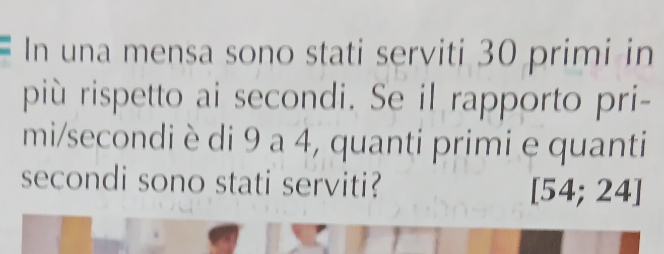 In una mensa sono stati serviti 30 primi in 
più rispetto ai secondi. Se il rapporto pri- 
mi/secondi è di 9 a 4, quanti primi e quanti 
secondi sono stati serviti?
[54; 24]