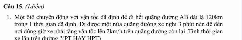 (Iđiểm) 
1. Một ôtô chuyển động với vận tốc đã định để đi hết quãng đường AB dài là 120km
trong 1 thời gian đã định. Đi được một nửa quãng đường xe nghi 3 phút nên để đến 
nơi đúng giờ xe phải tăng vận tốc lên 2km/h trên quãng đường còn lại .Tính thời gian
xe lăn trên đường ?(PT HAY HPT)