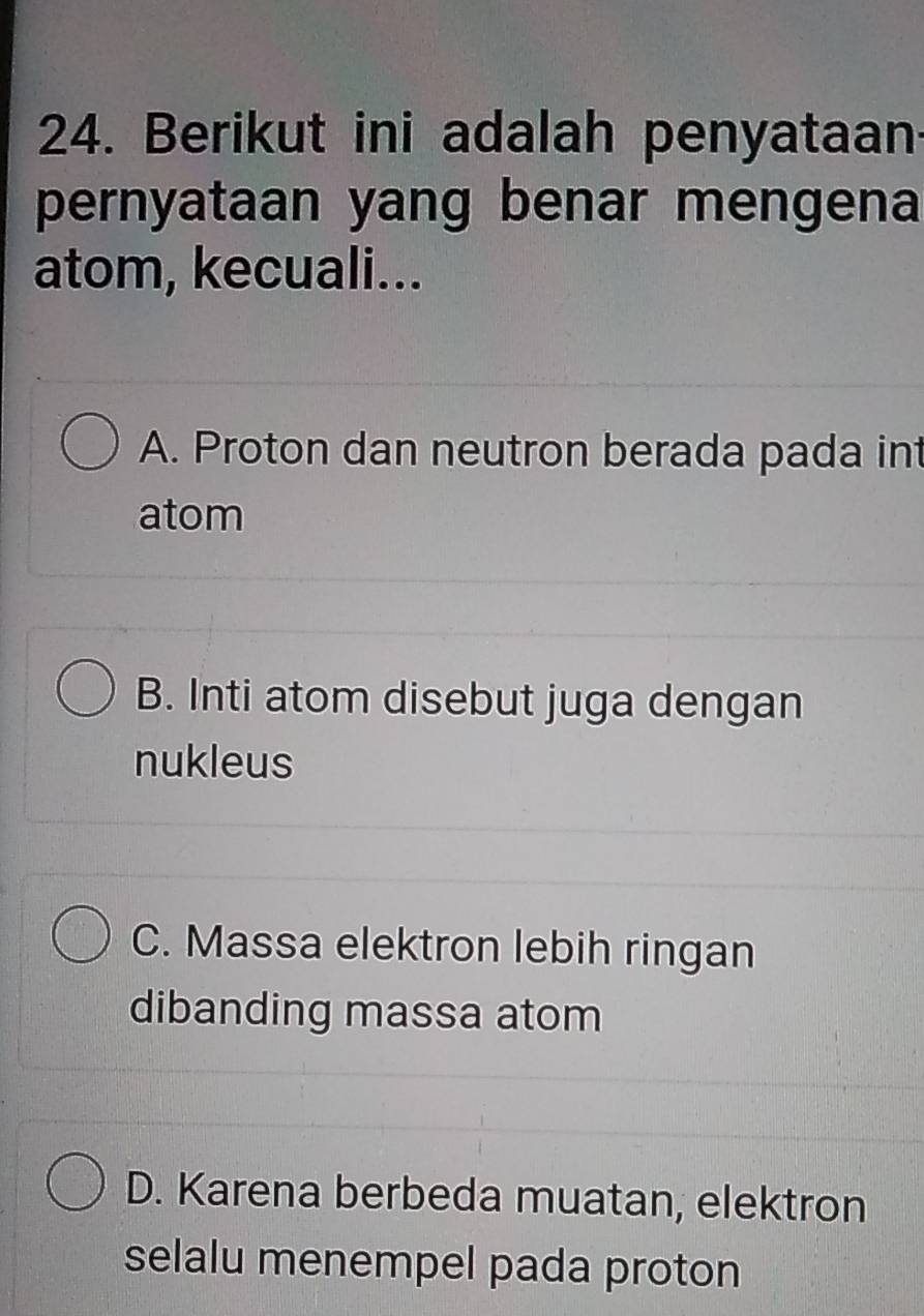 Berikut ini adalah penyataan
pernyataan yang benar mengena
atom, kecuali...
A. Proton dan neutron berada pada int
atom
B. Inti atom disebut juga dengan
nukleus
C. Massa elektron lebih ringan
dibanding massa atom
D. Karena berbeda muatan, elektron
selalu menempel pada proton