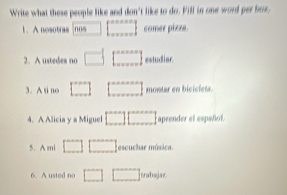 Write what these people like and don't like to do. Fill in one word per box, 
1. A nosotras nos □   ·s  comer pizza. 
2. A ustedes no □ ∈t _x==x=x-2^x=x-2 estudiar 
3. A ti no □ □ montar en bicicista. 
4. A Alicia y a Miguel □ □° aprender el español. 
5. A mi □ □ escuchar música. 
6. A usted no □ □ irabajar.