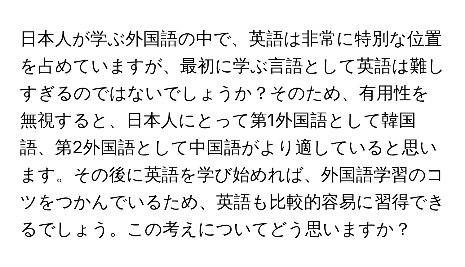 日本人が学ぶ外国語の中で、英語は非常に特別な位置を占めていますが、最初に学ぶ言語として英語は難しすぎるのではないでしょうか？そのため、有用性を無視すると、日本人にとって第1外国語として韓国語、第2外国語として中国語がより適していると思います。その後に英語を学び始めれば、外国語学習のコツをつかんでいるため、英語も比較的容易に習得できるでしょう。この考えについてどう思いますか？