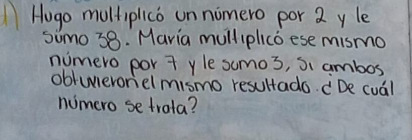 Hogo multiplico un nomero por 2 yle 
simo 38. Maria mulliplico ese mismo 
numero por t yle sumos, Si ambos 
obtuieroriel mismo resultado. De cual 
numero se trala?