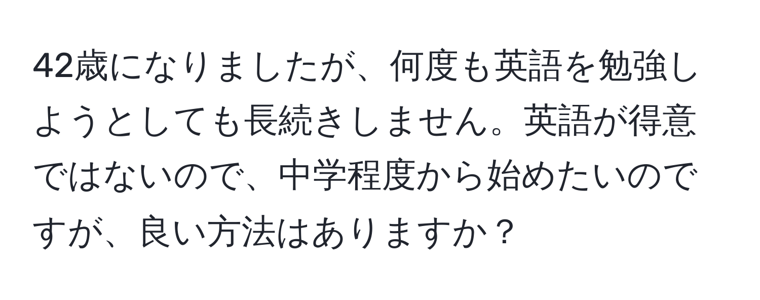 42歳になりましたが、何度も英語を勉強しようとしても長続きしません。英語が得意ではないので、中学程度から始めたいのですが、良い方法はありますか？