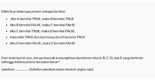 Diberikan beberapa premis sebagai berikut: 
Jika A bernilai TRUE, maka B bernilai TRUE 
Jika B bernilai FALSE, maka C bernilai FALSE 
Jika C bernilai TRUE, maka D bernilai FALSE 
A bernilai TRUE jika dan hanya jika D bernilai TRUE 
Jika D bernilai FALSE, maka E bernilai FALSE 
Dari deskripsi di atas, berapa banyak kemungkinan kombinasi nilai A, B, C, D, dan E yang berbeda 
sehingga kelima premis tersebut benar? 
Jawaban:_ (tuliskan jawaban dalam bentuk angka saja