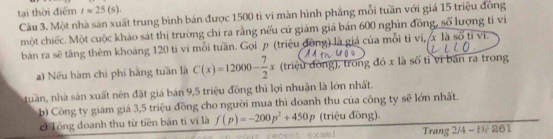 tại thời điểm tapprox 25(s). 
Câu 3. Một nhà sản xuất trung bình bán được 1500 ti vi màn hình phẳng mỗi tuần với giá 15 triệu đồng 
một chiếc. Một cuộc khảo sát thị trường chi ra rằng nếu cứ giảm giá bán 600 nghìn đồng, số lượng ti vi 
bán ra sẽ tăng thêm khoảng 120 ti vi mỗi tuần. Gọi p (triệu đồng) là giá của mỗi ti vi, x là số tỉ vi. 
) Nếu hàm chi phí hằng tuần là C(x)=12000- 7/2 x (triệu đồng), trong đó x là số tỉ vi bản ra trong 
tuần, nhà sản xuất nên đặt giá bán 9, 5 triệu đồng thì lợi nhuận là lớn nhất. 
b) Công ty giảm giá 3, 5 triệu đồng cho người mua thì doanh thu của công ty sẽ lớn nhất. 
c) Tổng doanh thu từ tiền bán ti ví là f(p)=-200p^2+450p (triệu đồng). 
ent exam! Trang 2/4 - Đế 261