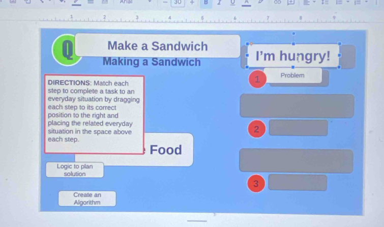 Arial 30 + B I U ^ 
2 1 
7 
0 Make a Sandwich 
Making a Sandwich 
I'm hungry! 
DIRECTIONS: Match each 
1 Problem 
step to complete a task to an 
everyday situation by dragging 
each step to its correct 
position to the right and 
placing the related everyday 
situation in the space above 
2 
each step. 
Food 
Logic to plan 
solution 
3 
Create an 
Algorithm 
_