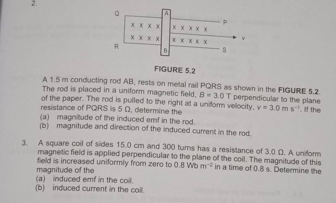 Q
A
X
P
X
X
v
R
X
B
S
FIGURE 5.2 
A 1.5 m conducting rod AB, rests on metal rail PQRS as shown in the FIGURE 5.2. 
The rod is placed in a uniform magnetic field, B=3.0 T perpendicular to the plane 
of the paper. The rod is pulled to the right at a uniform velocity, v=3.0ms^(-1). If the 
resistance of PQRS is 5 Ω, determine the 
(a) magnitude of the induced emf in the rod. 
(b) magnitude and direction of the induced current in the rod. 
3. A square coil of sides 15.0 cm and 300 turns has a resistance of 3.0 Ω. A uniform 
magnetic field is applied perpendicular to the plane of the coil. The magnitude of this 
field is increased uniformly from zero to 0.8Wbm^(-2) in a time of 0.8 s. Determine the 
magnitude of the 
(a) induced emf in the coil. 
(b) induced current in the coil.