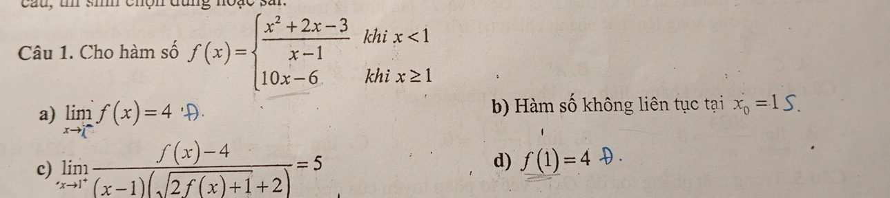 cau, un si chộn đùng noặc sar
Câu 1. Cho hàm số f(x)=beginarrayl  (x^2+2x-3)/x-1  10x-6.endarray. khi x<1</tex> 
khi x≥ 1
a) lim²f(x)=4D b) Hàm số không liên tục tại x_0=1S.
c) limlimits _xto 1^+ (f(x)-4)/(x-1)(sqrt(2f(x)+1)+2) =5
d) f(1)=4