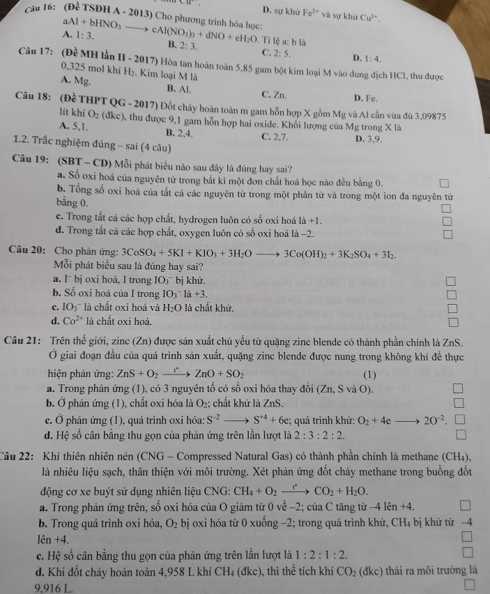 D. sự khử Fe^(2+)
u và sự khử Cu^(2+).
aAl+bHNO_3to
Câu 16: (Đề TSĐH A - 2013) Cho phương trình hóa học cAl(NO_3)_3+dNO+eH_2O. Ti lệ a: b là
A. 1:3.
B. 2:3. C. 2:5. D. 1:4.
Câu 17: ( D MH lần II - 2017) Hòa tan hoàn toàn 5,85 gam bột kim loại M vào dung dịch HCl, thu được
0,325 mol khi H_2. Kim loại M là
A. Mg. B. Al. C. Zn. D. Fe.
Câu 18: (Dhat e THPT QG - 2017) Đốt cháy hoàn toàn m gam hỗn hợp X gồm Mg và Al cần vừa đủ 3,09875
lit khi O_2 (dkc) 9, thu được 9,1 gam hỗn hợp hai oxide. Khối lượng của Mg trong X là
A. 5,1. B. 2,4. C. 2,7. D. 3,9.
1.2. Trắc nghiệm đúng -- sai (4 câu)
Câu 19: (SBT - CD) Mỗi phát biểu nào sau đây là đúng hay sai?
a. Số oxi hoá của nguyên từ trong bắt kì một đơn chất hoá học nảo đều bằng 0.
b. Tổng số oxi hoá của tất cả các nguyên tử trong một phân từ và trong một ion đa nguyên từ
bằng 0.
c. Trong tất cả các hợp chất, hydrogen luôn có số oxi hoá la+1,
d. Trong tất cả các hợp chất, oxygen luôn có số oxi hoá là −2.
Câu 20: Cho phản ứng: 3CoSO_4+5KI+KIO_3+3H_2Oto 3Co(OH)_2+3K_2SO_4+3I_2.
Mỗi phát biểu sau là đúng hay sai?
a. I¯ bị oxi hoá, I trong IO_3^((^-)) bị khử.
b. Số oxi hoá của I trong IO_3^(-la+3.
c. IO_3) là chất oxi hoá và H_2O là chất khử.
d. Co^(2+) là chất oxi hoá.
Câu 21: Trên thế giới, zinc(Zn) được sản xuất chủ yếu từ quặng zinc blende có thành phần chính là ZnS.
Ở giai đoạn đầu của quá trình sản xuất, quặng zinc blende được nung trong không khí để thực
hiện phản ứng: ZnS+O_2xrightarrow [^circ ZnO+SO_2 (1)
a. Trong phản ứng (1), có 3 nguyên tố có số oxi hóa thay đổi (Zn, S và O).
b. Ở phản ứng (1), chất oxi hóa là O_2; chất khữ là ZnS.
c. Ở phản ứng (1), quá trình oxi hóa: S^(-2) S^(+4)+6e; quá trình khứ: O_2+4e 20^(-2).
d. Hệ số cân bằng thu gọn của phản ứng trên lần lượt là 2:3:2:2.
Câu 22: Khí thiên nhiên nén (CNG - Compressed Natural Gas) có thành phần chính là methane (CH₄),
là nhiêu liệu sạch, thân thiện với môi trường. Xét phản ứng đốt cháy methane trong buồng đốt
động cơ xe buýt sử dụng nhiên liệu CNG: CH_4+O_2xrightarrow rCO_2+H_2O.
a. Trong phản ứng trên, số oxi hóa của O giảm từ 0 về -2; của C tăng từ -4 len +4.
b. Trong quá trình oxi hóa, O_2 bị oxi hóa từ 0 xuống −2; trong quá trình khử, CH_4 bị khử từ 4
len+4.
c. Hệ số cân bằng thu gọn của phản ứng trên lần lượt là 1:2:1:2.
□
d. Khi đốt cháy hoàn toàn 4,958 L khí CH_4(dkc) ), thi thể tích khí CO_2 (đke) thải ra môi trường là
9,916 L.