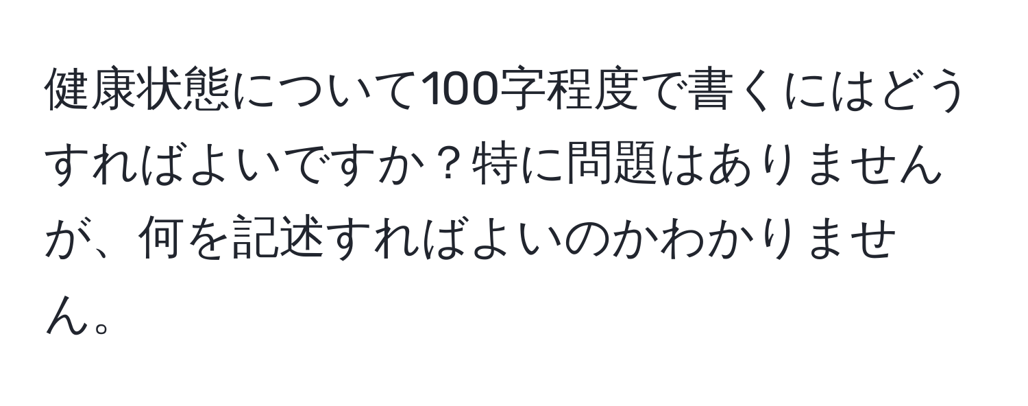 健康状態について100字程度で書くにはどうすればよいですか？特に問題はありませんが、何を記述すればよいのかわかりません。