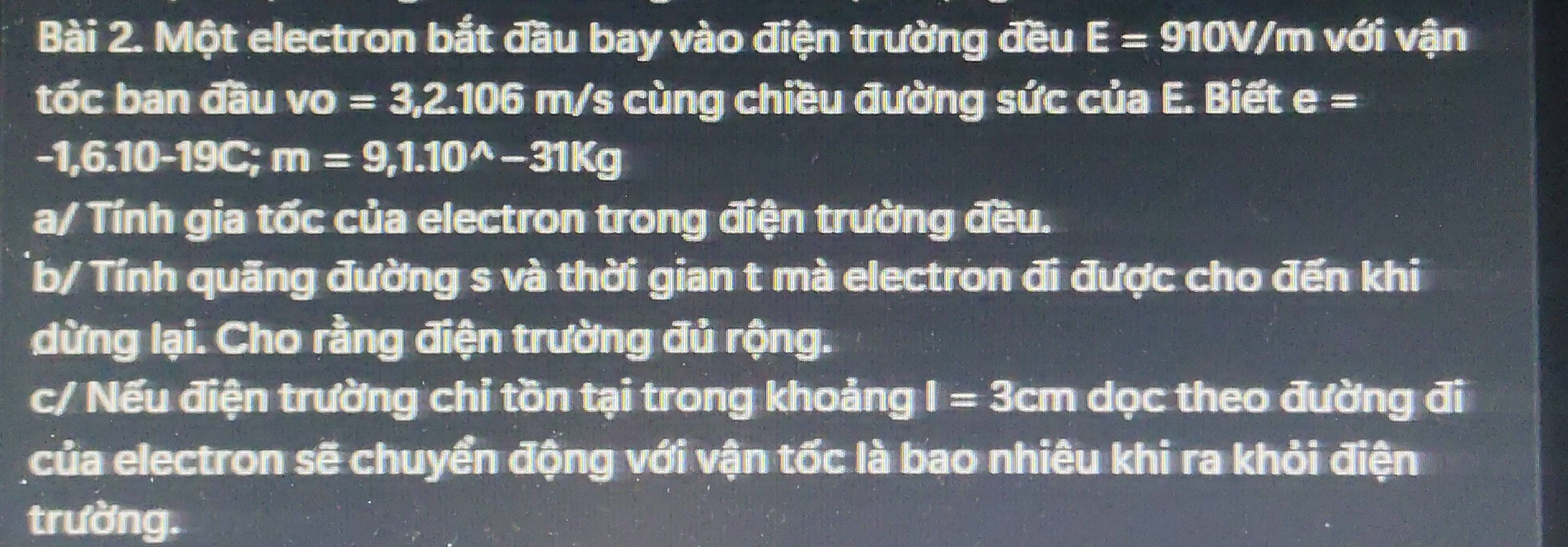 Một electron bắt đầu bay vào điện trường đều E=910V/m với vận 
tốc ban đầu VO =3,2.106m/ /s cùng chiều đường sức của E. Biết e=
-1,6.10-19C; m=9, 1.10^(wedge)-31Kg
a/ Tính gia tốc của electron trong điện trường đều. 
b/ Tính quãng đường s và thời gian t mà electron đi được cho đến khi 
dừng lại. Cho rằng điện trường đủ rộng. 
c/ Nếu điện trường chỉ tồn tại trong khoảng I=3 cr 1 dọc theo đường đi 
của electron sẽ chuyển động với vận tốc là bao nhiêu khi ra khỏi điện 
trường.