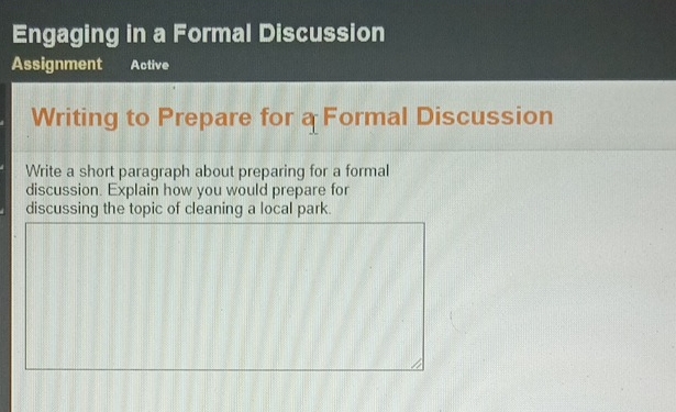 Engaging in a Formal Discussion 
Assignment Active 
Writing to Prepare for a Formal Discussion 
Write a short paragraph about preparing for a formal 
discussion. Explain how you would prepare for 
discussing the topic of cleaning a local park.