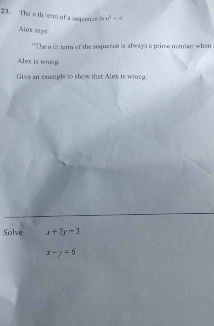 The n th term of a sequence is n^2+4
Alex says 
“The n th term of the sequence is always a prime number when 
Alex is wrong. 
Give an example to show that Alex is wrong. 
Solve x+2y=3
x-y=6