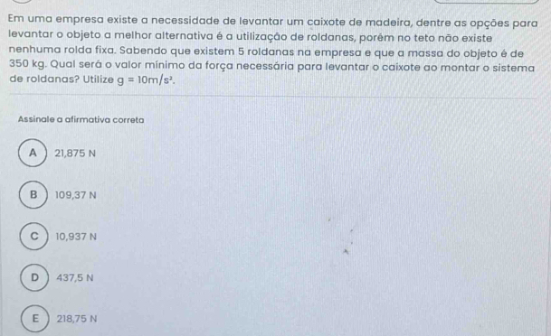 Em uma empresa existe a necessidade de levantar um caixote de madeira, dentre as opções para
levantar o objeto a melhor alternativa é a utilização de roldanas, porêm no teto não existe
nenhuma rolda fixa. Sabendo que existem 5 roldanas na empresa e que a massa do objeto é de
350 kg. Qual será o valor mínimo da força necessária para levantar o caixote ao montar o sistema
de roldanas? Utilize g=10m/s^2. 
Assinale a afirmativa correta
A  21,875 N
B  109,37 N
C  10,937 N
D  437,5 N
E  218,75 N