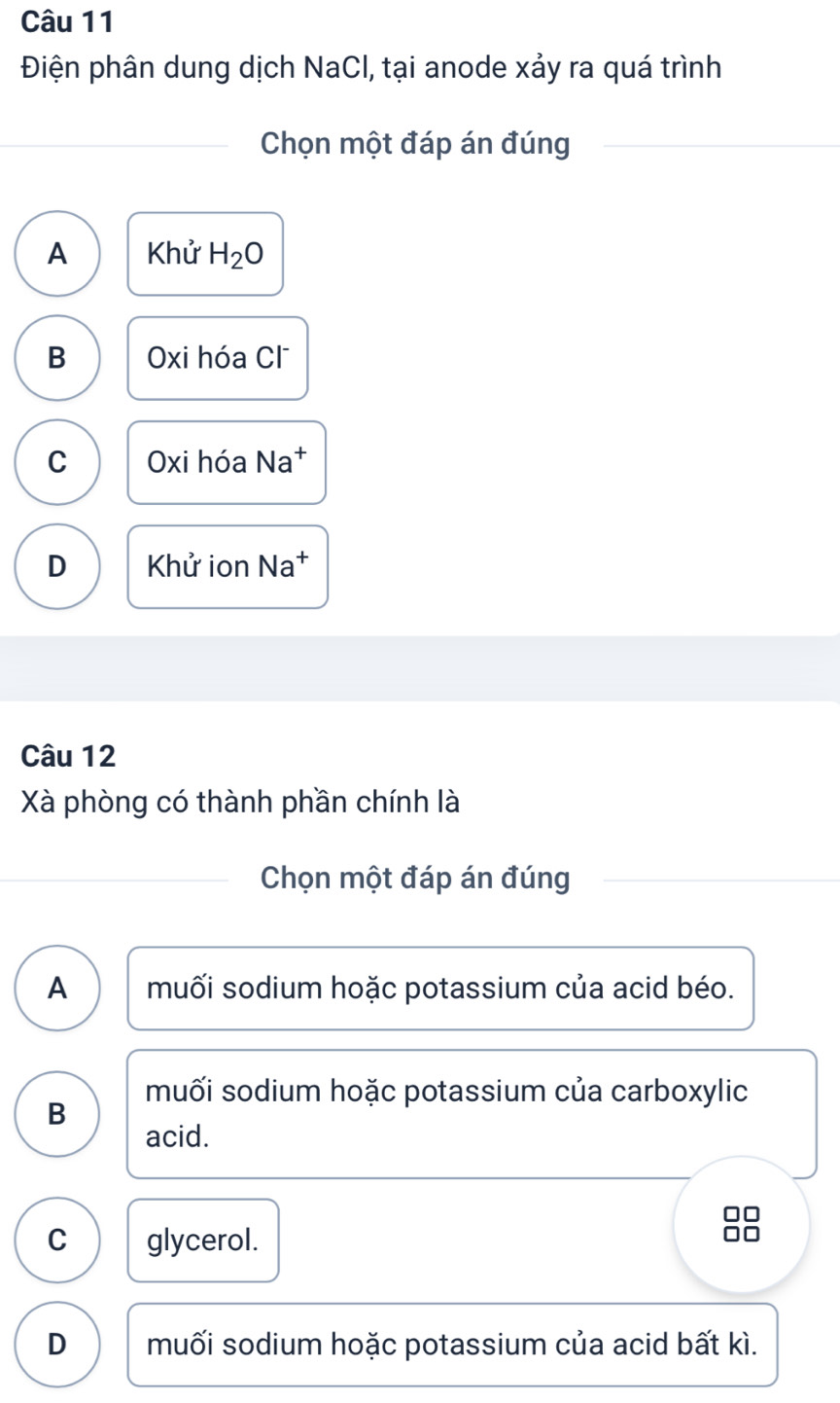 Điện phân dung dịch NaCl, tại anode xảy ra quá trình
Chọn một đáp án đúng
A Khử H_2O
B Oxi hóa Cl
C Oxi hóa Na^+
D Khử ion Na
Câu 12
Xà phòng có thành phần chính là
Chọn một đáp án đúng
A muối sodium hoặc potassium của acid béo.
muối sodium hoặc potassium của carboxylic
B
acid.
C glycerol.
D muối sodium hoặc potassium của acid bất kì.