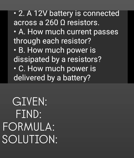 A 12V battery is connected 
across a 260 Ω resistors. 
A. How much current passes 
through each resistor? 
B. How much power is 
dissipated by a resistors? 
C. How much power is 
delivered by a battery? 
GIVEN: 
FIND: 
FORMULA: 
SOLUTION: